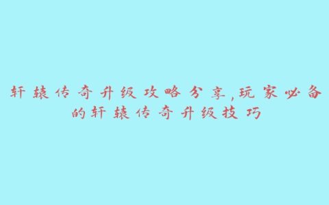 轩辕传奇升级攻略分享,玩家必备的轩辕传奇升级技巧