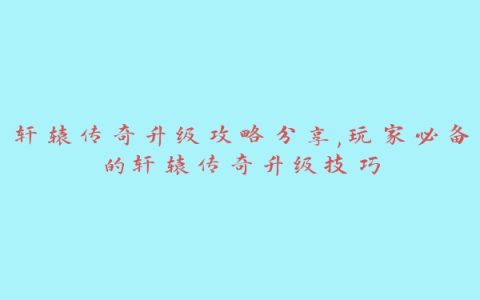 轩辕传奇升级攻略分享,玩家必备的轩辕传奇升级技巧