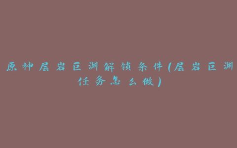 原神层岩巨渊解锁条件(层岩巨渊任务怎么做)