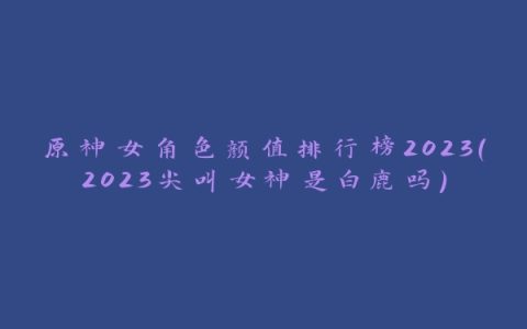 原神女角色颜值排行榜2023(2023尖叫女神是白鹿吗)