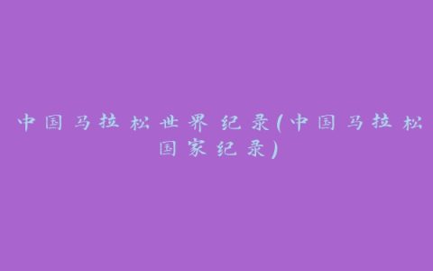 中国马拉松世界纪录(中国马拉松国家纪录)