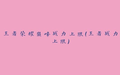 王者荣耀巅峰战力上限(王者战力上限)