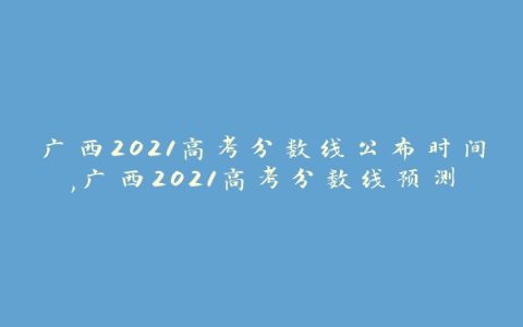 广西2021高考分数线公布时间,广西2021高考分数线预测