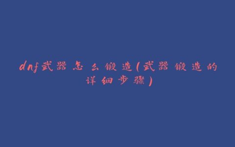 dnf武器怎么锻造（武器锻造的详细步骤）