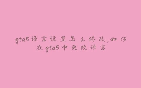 gta5语言设置怎么修改,如何在gta5中更改语言